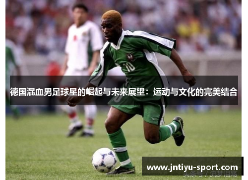 德国混血男足球星的崛起与未来展望：运动与文化的完美结合