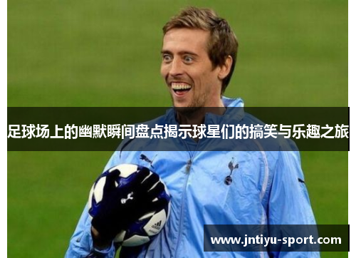足球场上的幽默瞬间盘点揭示球星们的搞笑与乐趣之旅